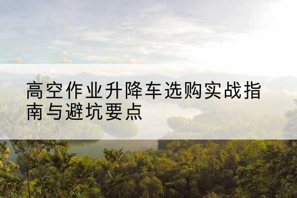 蓝山升降车怎么选-高空作业升降车选购实战指南与避坑要点