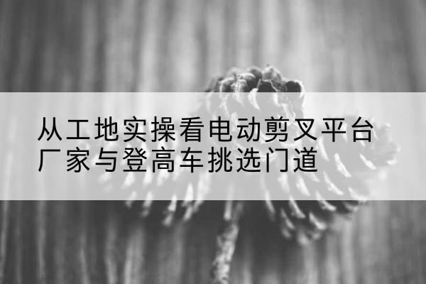 蓝山电动剪叉升降平台厂家-从工地实操看电动剪叉平台厂家与登高车挑选门道