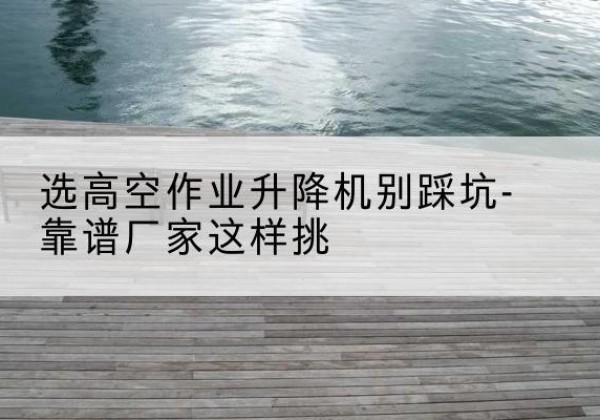蓝山剪叉式升降机厂家-选高空作业升降机别踩坑-靠谱厂家这样挑