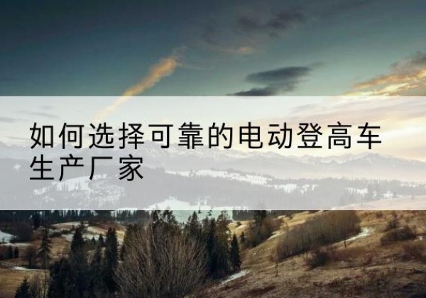 蓝山电动登高车厂家-如何选择可靠的电动登高车生产厂家