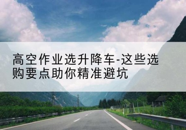 蓝山升降车厂家-高空作业选升降车-这些选购要点助你*避坑
