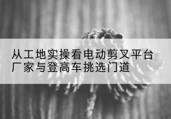 蓝山电动剪叉升降平台厂家-从工地实操看电动剪叉平台厂家与登高车挑选门道