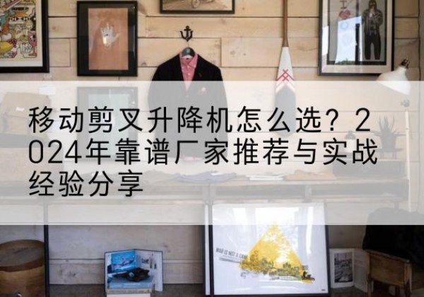 蓝山升降平台厂家推荐-移动剪叉升降机怎么选？2024年靠谱厂家推荐与实战经验分享